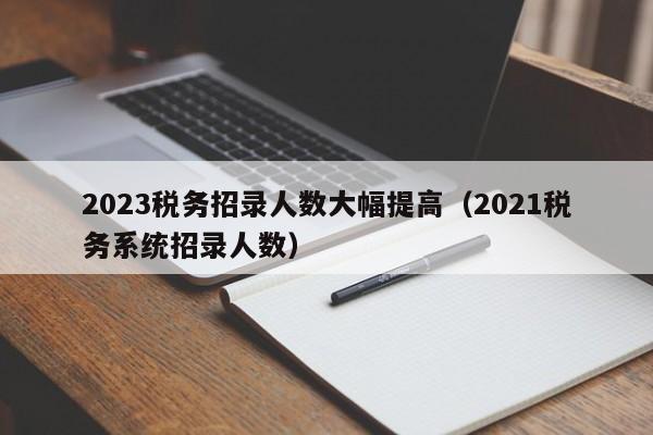 2023税务招录人数大幅提高（2021税务系统招录人数）