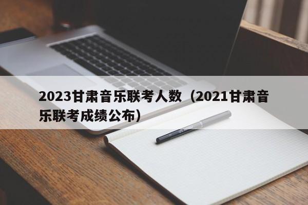 2023甘肃音乐联考人数（2021甘肃音乐联考成绩公布）