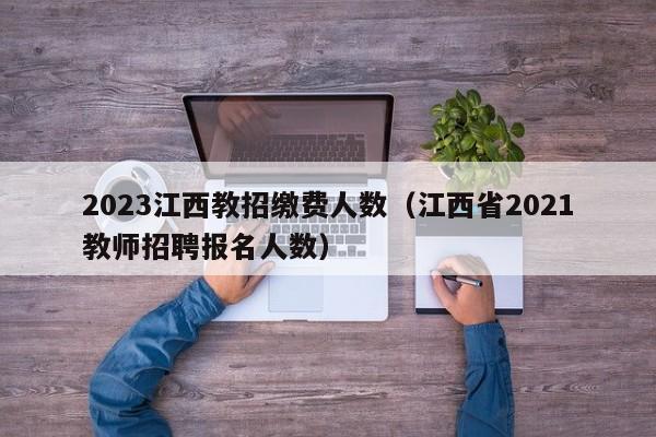 2023江西教招缴费人数（江西省2021教师招聘报名人数）