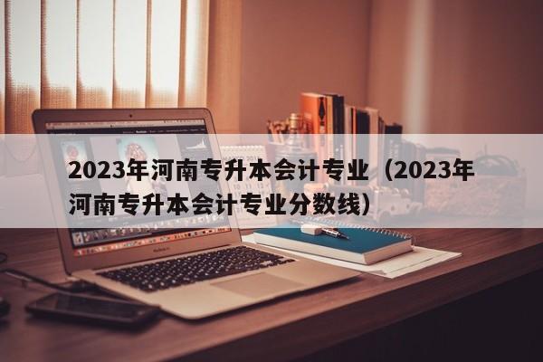 2023年河南专升本会计专业（2023年河南专升本会计专业分数线）