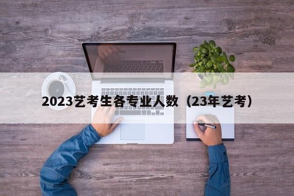 2023艺考生各专业人数（23年艺考）