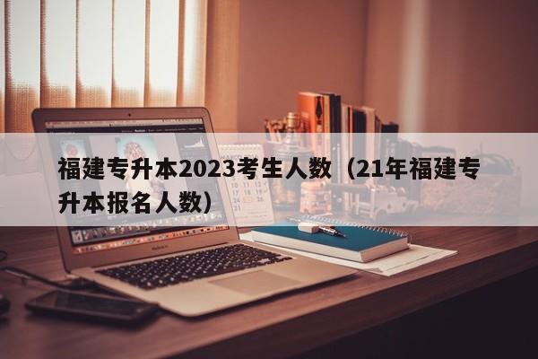 福建专升本2023考生人数（21年福建专升本报名人数）