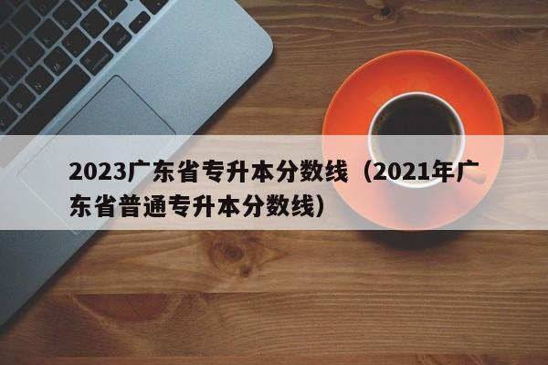 2023广东省专升本分数线（2021年广东省普通专升本分数线）