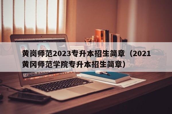 黄岗师范2023专升本招生简章（2021黄冈师范学院专升本招生简章）