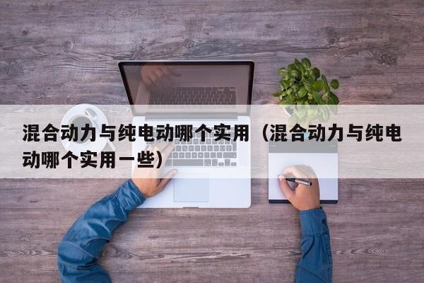 混合动力与纯电动哪个实用（混合动力与纯电动哪个实用一些）