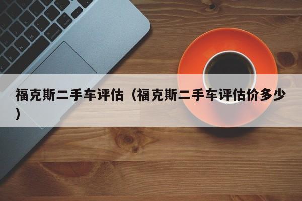 福克斯二手车评估（福克斯二手车评估价多少）