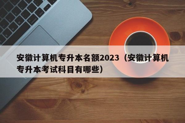 安徽计算机专升本名额2023（安徽计算机专升本考试科目有哪些）