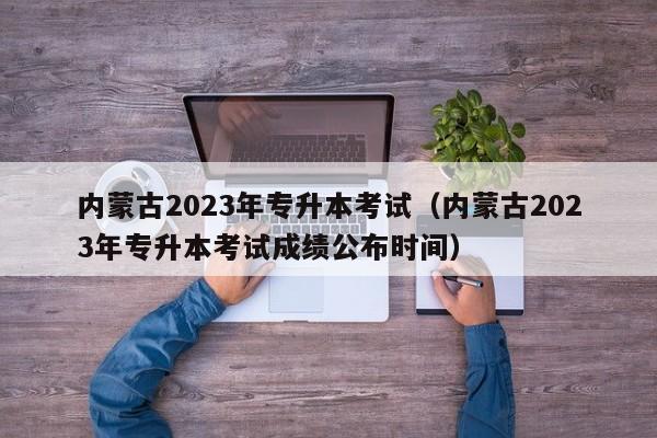 内蒙古2023年专升本考试（内蒙古2023年专升本考试成绩公布时间）