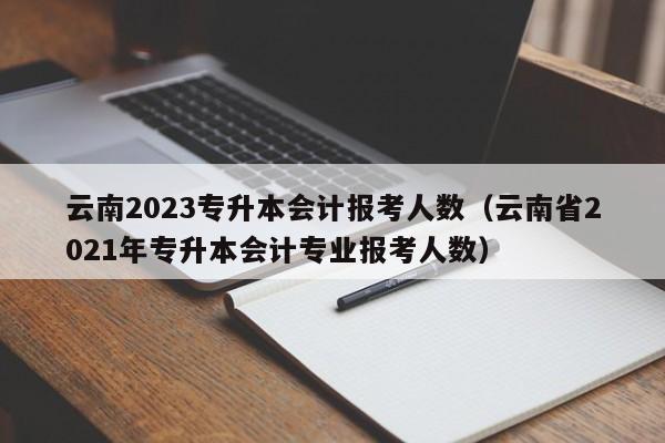 云南2023专升本会计报考人数（云南省2021年专升本会计专业报考人数）