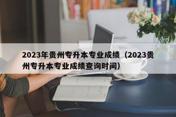 2023年贵州专升本专业成绩（2023贵州专升本专业成绩查询时间）