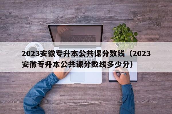 2023安徽专升本公共课分数线（2023安徽专升本公共课分数线多少分）