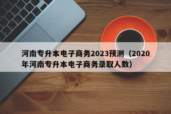 河南专升本电子商务2023预测（2020年河南专升本电子商务录取人数）