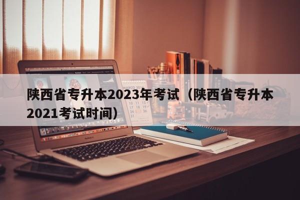 陕西省专升本2023年考试（陕西省专升本2021考试时间）