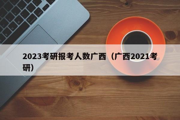 2023考研报考人数广西（广西2021考研）