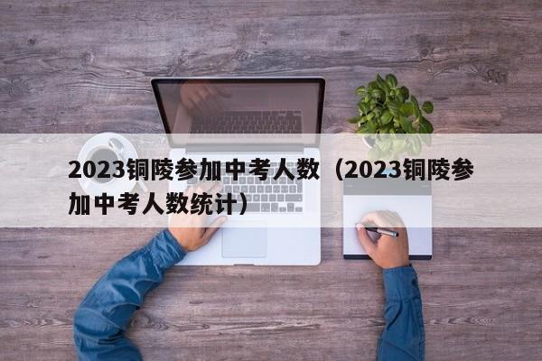 2023铜陵参加中考人数（2023铜陵参加中考人数统计）