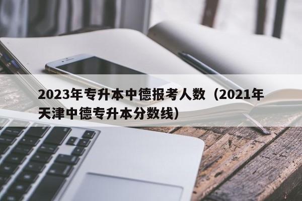 2023年专升本中德报考人数（2021年天津中德专升本分数线）