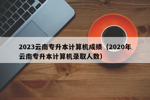 2023云南专升本计算机成绩（2020年云南专升本计算机录取人数）