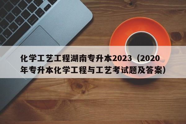 化学工艺工程湖南专升本2023（2020年专升本化学工程与工艺考试题及答案）