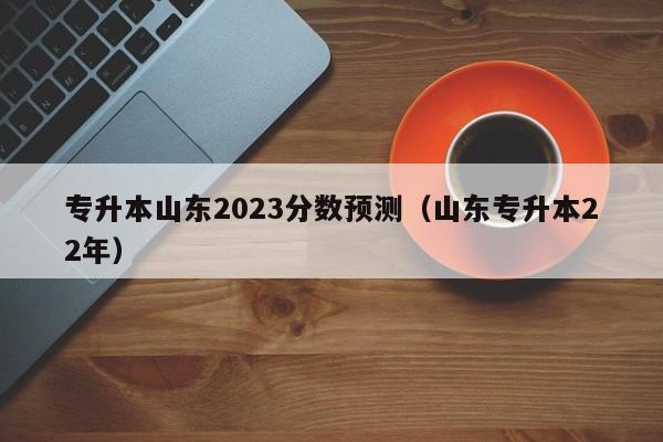 专升本山东2023分数预测（山东专升本22年）