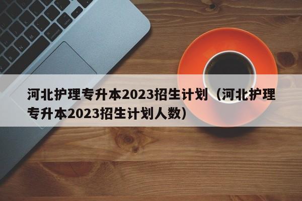 河北护理专升本2023招生计划（河北护理专升本2023招生计划人数）