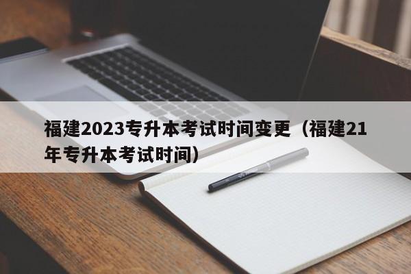 福建2023专升本考试时间变更（福建21年专升本考试时间）