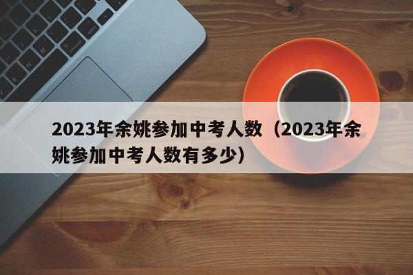 2023年余姚参加中考人数（2023年余姚参加中考人数有多少）