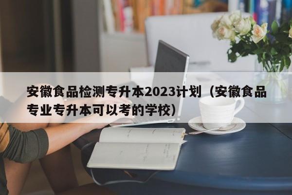 安徽食品检测专升本2023计划（安徽食品专业专升本可以考的学校）