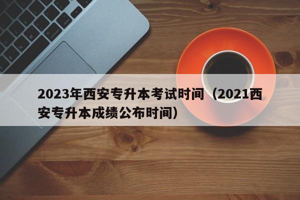 2023年西安专升本考试时间（2021西安专升本成绩公布时间）