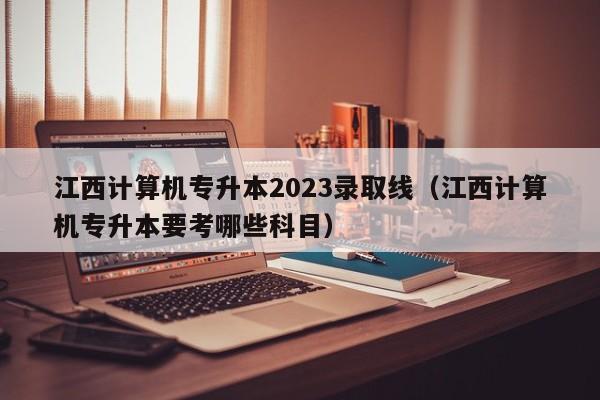 江西计算机专升本2023录取线（江西计算机专升本要考哪些科目）