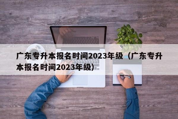 广东专升本报名时间2023年级（广东专升本报名时间2023年级）