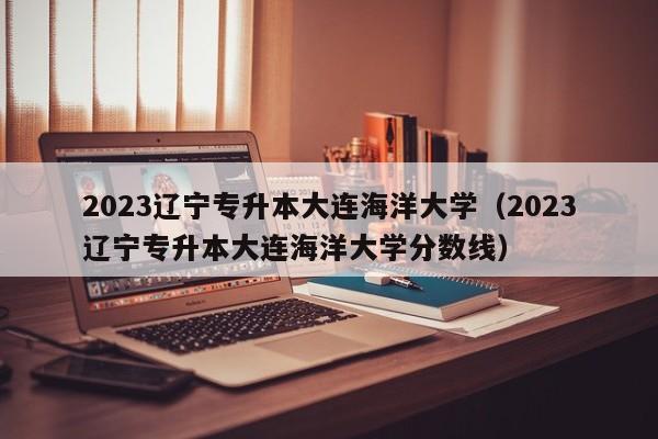 2023辽宁专升本大连海洋大学（2023辽宁专升本大连海洋大学分数线）