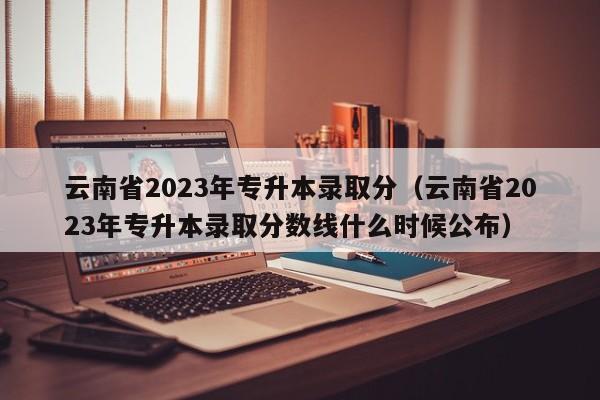 云南省2023年专升本录取分（云南省2023年专升本录取分数线什么时候公布）