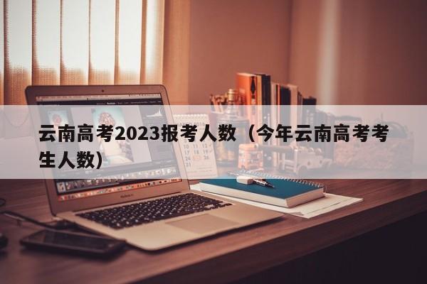 云南高考2023报考人数（今年云南高考考生人数）