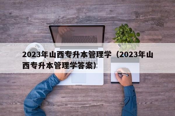 2023年山西专升本管理学（2023年山西专升本管理学答案）