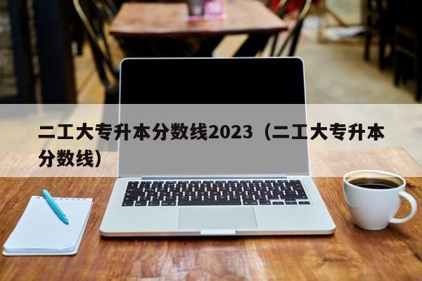 二工大专升本分数线2023（二工大专升本分数线）