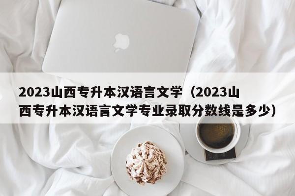 2023山西专升本汉语言文学（2023山西专升本汉语言文学专业录取分数线是多少）