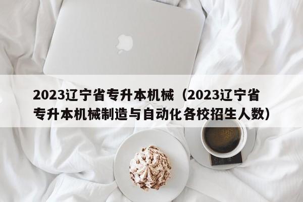 2023辽宁省专升本机械（2023辽宁省专升本机械制造与自动化各校招生人数）