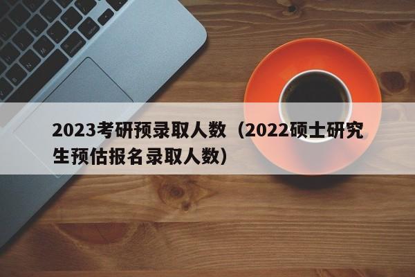 2023考研预录取人数（2022硕士研究生预估报名录取人数）