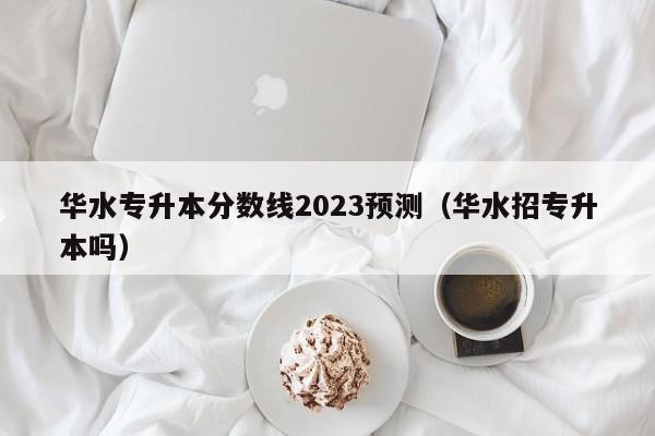 华水专升本分数线2023预测（华水招专升本吗）