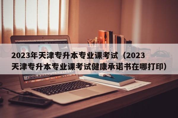 2023年天津专升本专业课考试（2023天津专升本专业课考试健康承诺书在哪打印）