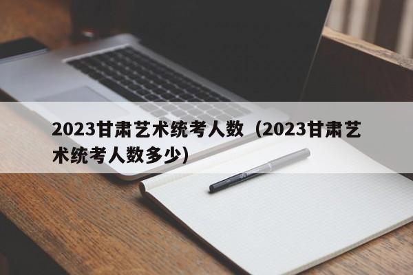 2023甘肃艺术统考人数（2023甘肃艺术统考人数多少）