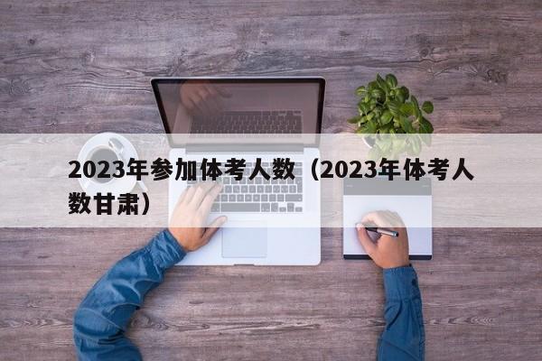 2023年参加体考人数（2023年体考人数甘肃）