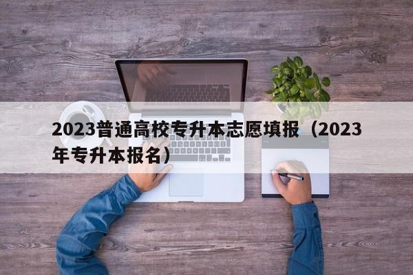 2023普通高校专升本志愿填报（2023年专升本报名）