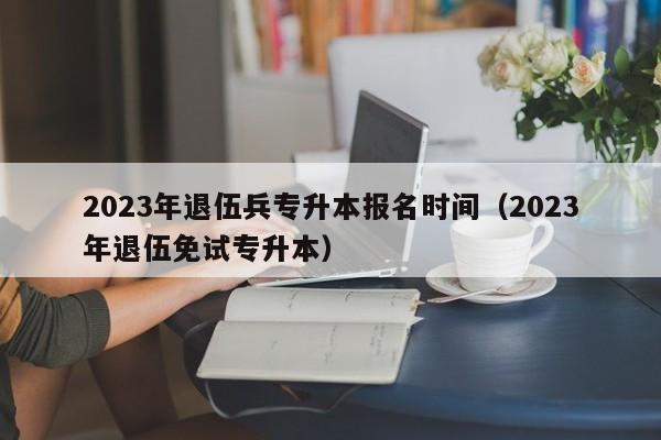 2023年退伍兵专升本报名时间（2023年退伍免试专升本）