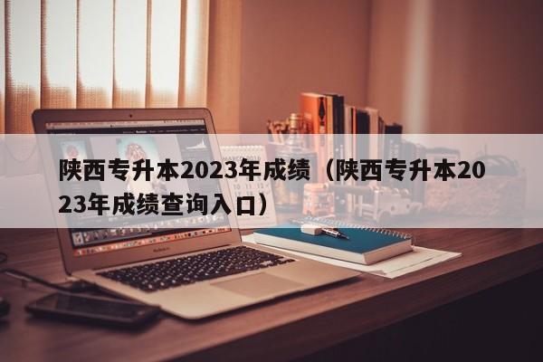 陕西专升本2023年成绩（陕西专升本2023年成绩查询入口）