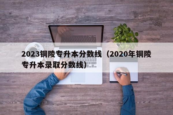 2023铜陵专升本分数线（2020年铜陵专升本录取分数线）