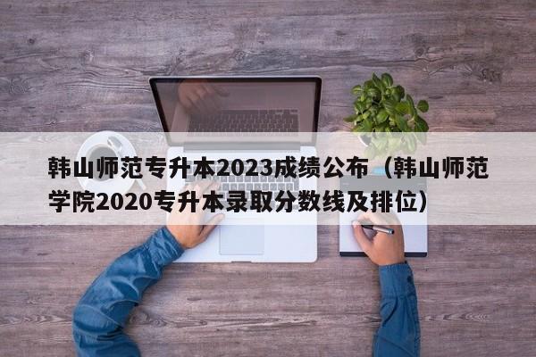 韩山师范专升本2023成绩公布（韩山师范学院2020专升本录取分数线及排位）