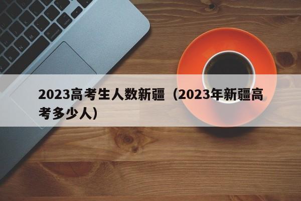 2023高考生人数新疆（2023年新疆高考多少人）