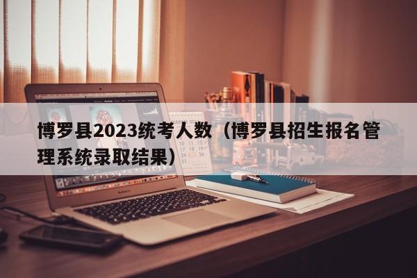 博罗县2023统考人数（博罗县招生报名管理系统录取结果）