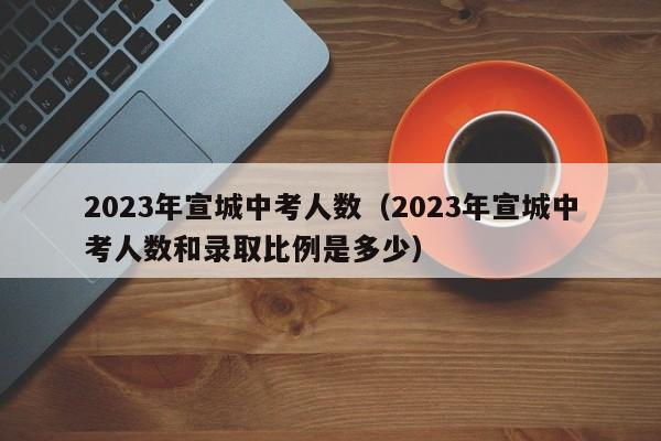 2023年宣城中考人数（2023年宣城中考人数和录取比例是多少）